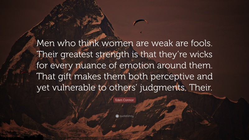 Eden Connor Quote: “Men who think women are weak are fools. Their greatest strength is that they’re wicks for every nuance of emotion around them. That gift makes them both perceptive and yet vulnerable to others’ judgments. Their.”
