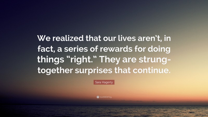 Sara Hagerty Quote: “We realized that our lives aren’t, in fact, a series of rewards for doing things “right.” They are strung-together surprises that continue.”