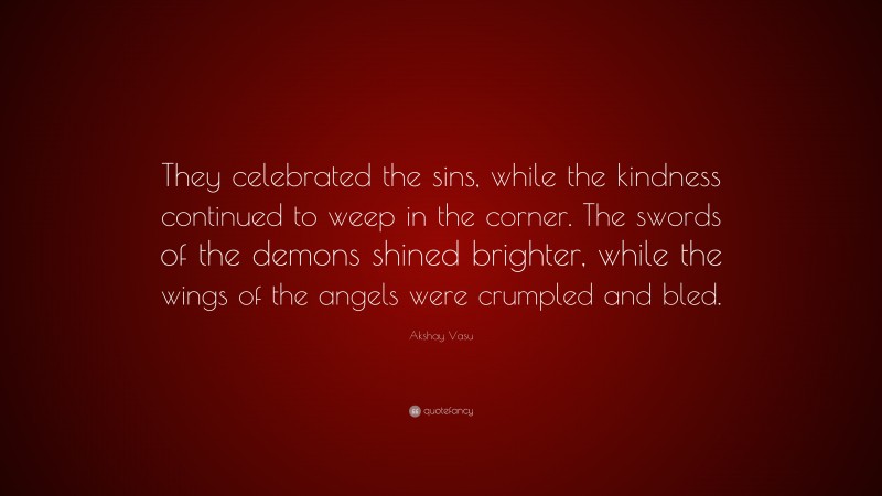 Akshay Vasu Quote: “They celebrated the sins, while the kindness continued to weep in the corner. The swords of the demons shined brighter, while the wings of the angels were crumpled and bled.”