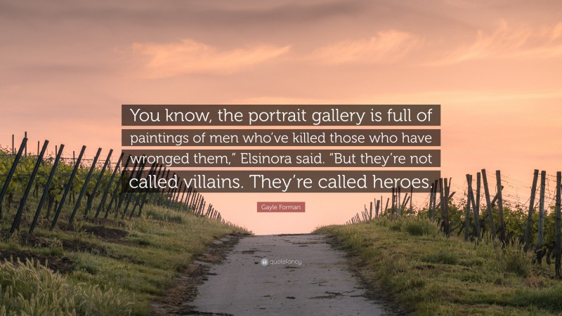 Gayle Forman Quote: “You know, the portrait gallery is full of paintings of men who’ve killed those who have wronged them,” Elsinora said. “But they’re not called villains. They’re called heroes.”