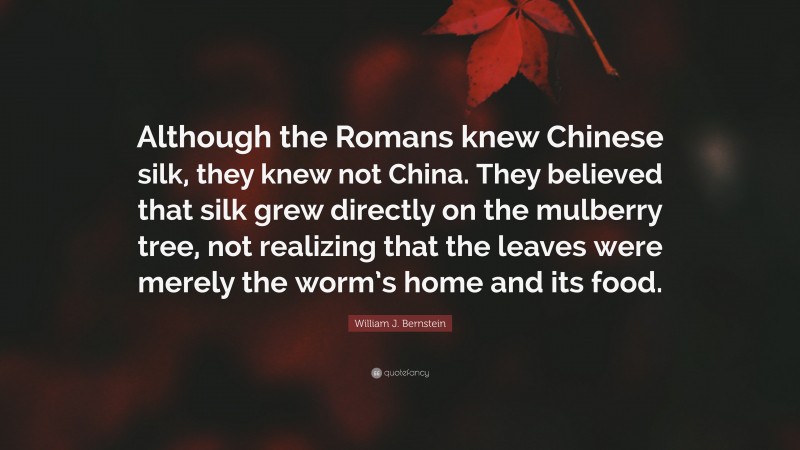 William J. Bernstein Quote: “Although the Romans knew Chinese silk, they knew not China. They believed that silk grew directly on the mulberry tree, not realizing that the leaves were merely the worm’s home and its food.”