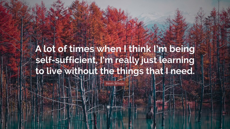 Kevin Wilson Quote: “A lot of times when I think I’m being self-sufficient, I’m really just learning to live without the things that I need.”