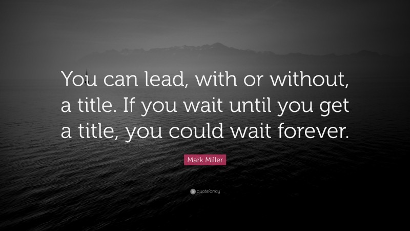 Mark Miller Quote: “You can lead, with or without, a title. If you wait until you get a title, you could wait forever.”
