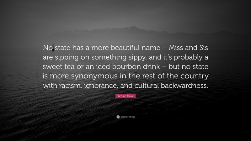 Richard Grant Quote: “No state has a more beautiful name – Miss and Sis are sipping on something sippy, and it’s probably a sweet tea or an iced bourbon drink – but no state is more synonymous in the rest of the country with racism, ignorance, and cultural backwardness.”