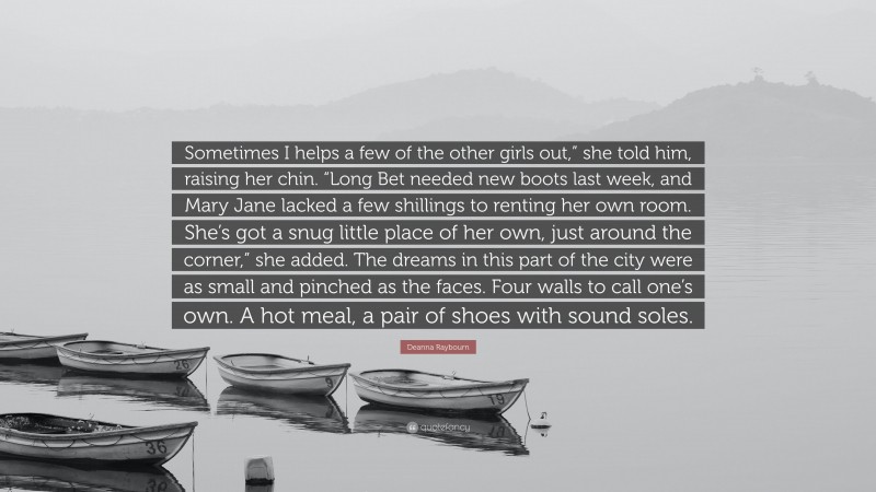 Deanna Raybourn Quote: “Sometimes I helps a few of the other girls out,” she told him, raising her chin. “Long Bet needed new boots last week, and Mary Jane lacked a few shillings to renting her own room. She’s got a snug little place of her own, just around the corner,” she added. The dreams in this part of the city were as small and pinched as the faces. Four walls to call one’s own. A hot meal, a pair of shoes with sound soles.”