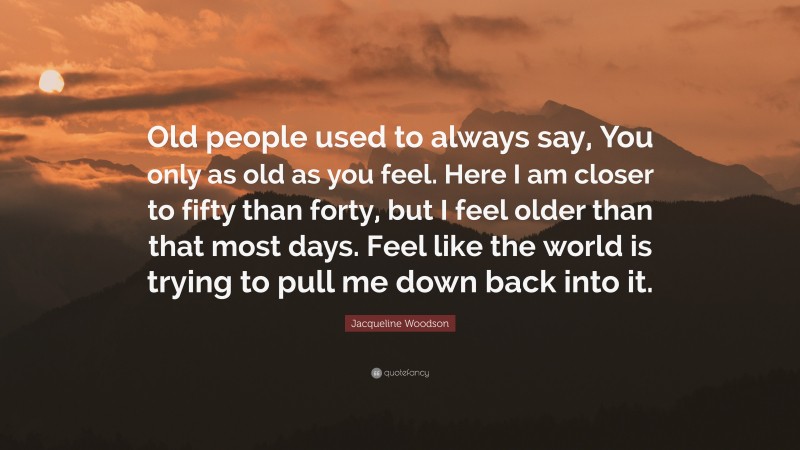 Jacqueline Woodson Quote: “Old people used to always say, You only as old as you feel. Here I am closer to fifty than forty, but I feel older than that most days. Feel like the world is trying to pull me down back into it.”