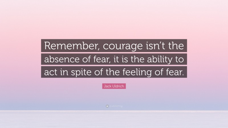 Jack Uldrich Quote: “Remember, courage isn’t the absence of fear, it is the ability to act in spite of the feeling of fear.”