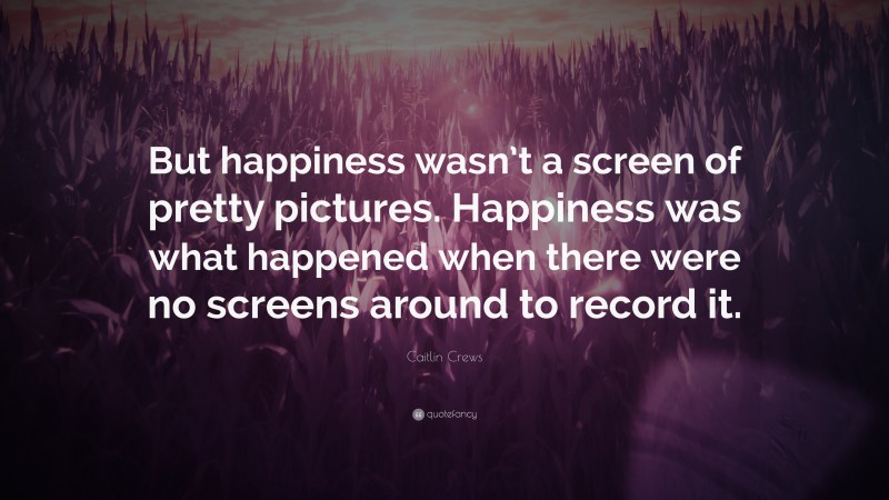 Caitlin Crews Quote: “But happiness wasn’t a screen of pretty pictures. Happiness was what happened when there were no screens around to record it.”