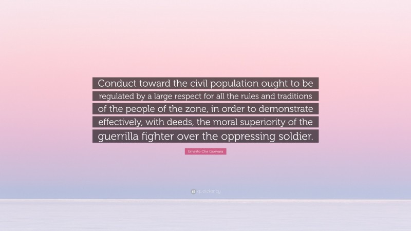 Ernesto Che Guevara Quote: “Conduct toward the civil population ought to be regulated by a large respect for all the rules and traditions of the people of the zone, in order to demonstrate effectively, with deeds, the moral superiority of the guerrilla fighter over the oppressing soldier.”