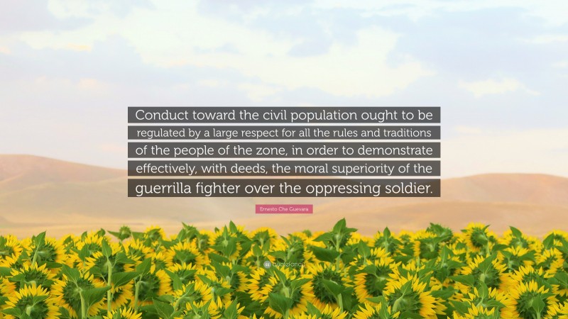 Ernesto Che Guevara Quote: “Conduct toward the civil population ought to be regulated by a large respect for all the rules and traditions of the people of the zone, in order to demonstrate effectively, with deeds, the moral superiority of the guerrilla fighter over the oppressing soldier.”