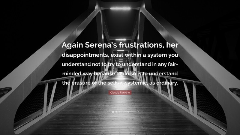 Claudia Rankine Quote: “Again Serena’s frustrations, her disappointments, exist within a system you understand not to try to understand in any fair-minded way because to do so is to understand the erasure of the self as systemic, as ordinary.”