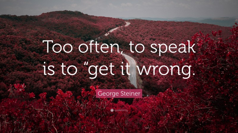 George Steiner Quote: “Too often, to speak is to “get it wrong.”