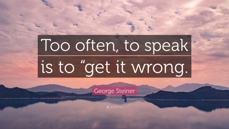 George Steiner Quote: “Too often, to speak is to “get it wrong.”