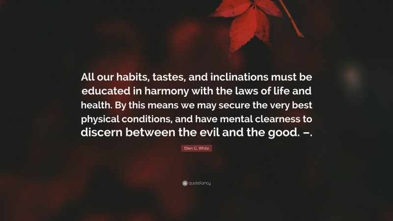 Ellen G. White Quote: “All our habits, tastes, and inclinations must be educated in harmony with the laws of life and health. By this means we may secure the very best physical conditions, and have mental clearness to discern between the evil and the good. –.”