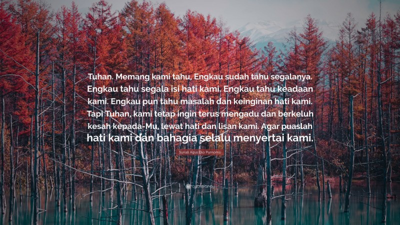 Sunali Agus Eko Purnomo Quote: “Tuhan. Memang kami tahu, Engkau sudah tahu segalanya. Engkau tahu segala isi hati kami. Engkau tahu keadaan kami. Engkau pun tahu masalah dan keinginan hati kami. Tapi Tuhan, kami tetap ingin terus mengadu dan berkeluh kesah kepada-Mu, lewat hati dan lisan kami. Agar puaslah hati kami dan bahagia selalu menyertai kami.”