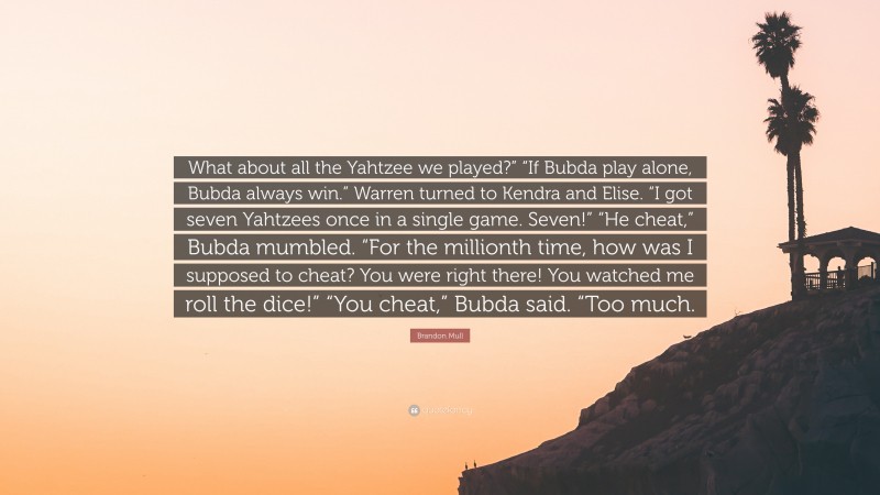 Brandon Mull Quote: “What about all the Yahtzee we played?” “If Bubda play alone, Bubda always win.” Warren turned to Kendra and Elise. “I got seven Yahtzees once in a single game. Seven!” “He cheat,” Bubda mumbled. “For the millionth time, how was I supposed to cheat? You were right there! You watched me roll the dice!” “You cheat,” Bubda said. “Too much.”