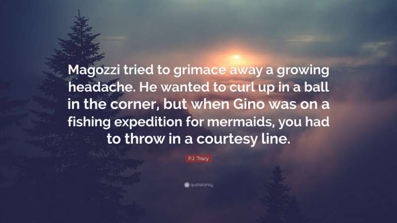 P.J. Tracy Quote: “Magozzi tried to grimace away a growing headache. He wanted to curl up in a ball in the corner, but when Gino was on a fishing expedition for mermaids, you had to throw in a courtesy line.”