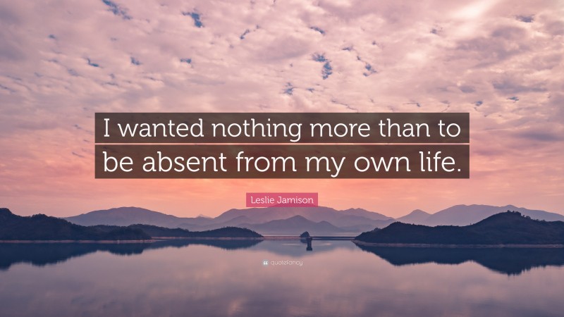 Leslie Jamison Quote: “I wanted nothing more than to be absent from my own life.”