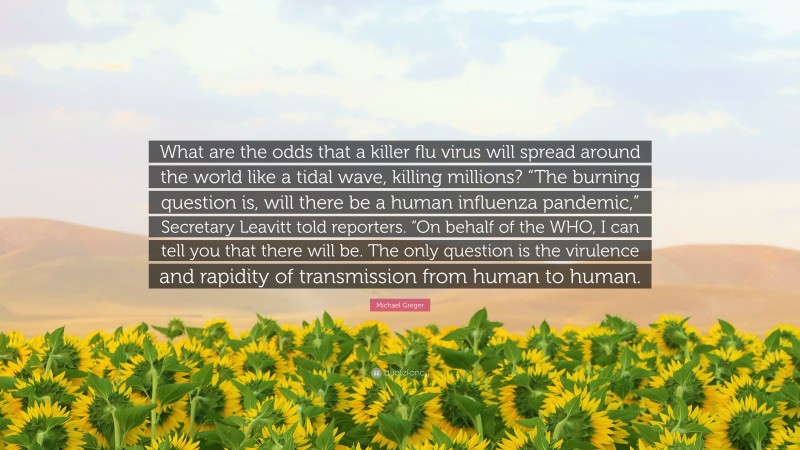 Michael Greger Quote: “What are the odds that a killer flu virus will spread around the world like a tidal wave, killing millions? “The burning question is, will there be a human influenza pandemic,” Secretary Leavitt told reporters. “On behalf of the WHO, I can tell you that there will be. The only question is the virulence and rapidity of transmission from human to human.”