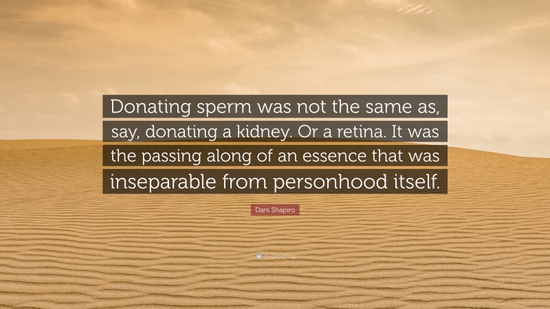 Dani Shapiro Quote: “Donating sperm was not the same as, say, donating a kidney. Or a retina. It was the passing along of an essence that was inseparable from personhood itself.”