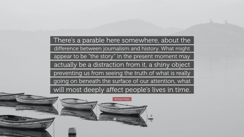 Michael Pollan Quote: “There’s a parable here somewhere, about the difference between journalism and history. What might appear to be “the story” in the present moment may actually be a distraction from it, a shiny object preventing us from seeing the truth of what is really going on beneath the surface of our attention, what will most deeply affect people’s lives in time.”