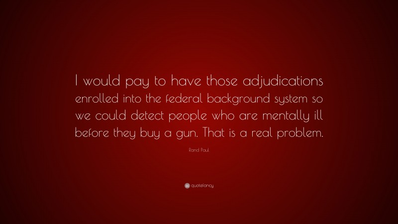 Rand Paul Quote: “I would pay to have those adjudications enrolled into the federal background system so we could detect people who are mentally ill before they buy a gun. That is a real problem.”