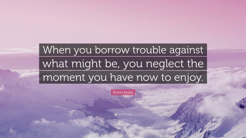 Robin Hobb Quote: “When you borrow trouble against what might be, you neglect the moment you have now to enjoy.”