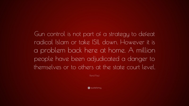 Rand Paul Quote: “Gun control is not part of a strategy to defeat radical Islam or take ISIL down. However it is a problem back here at home. A million people have been adjudicated a danger to themselves or to others at the state court level.”