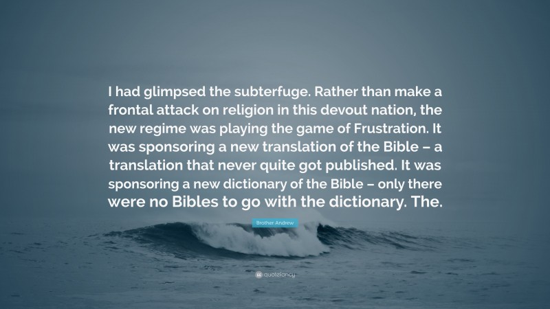 Brother Andrew Quote: “I had glimpsed the subterfuge. Rather than make a frontal attack on religion in this devout nation, the new regime was playing the game of Frustration. It was sponsoring a new translation of the Bible – a translation that never quite got published. It was sponsoring a new dictionary of the Bible – only there were no Bibles to go with the dictionary. The.”