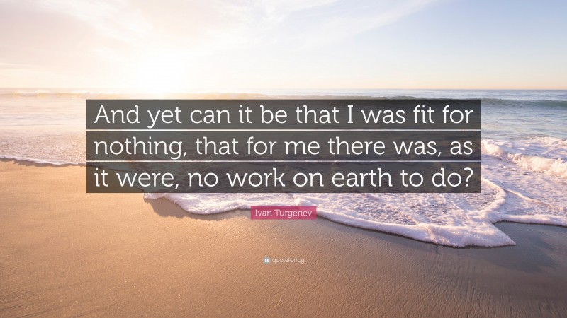 Ivan Turgenev Quote: “And yet can it be that I was fit for nothing, that for me there was, as it were, no work on earth to do?”