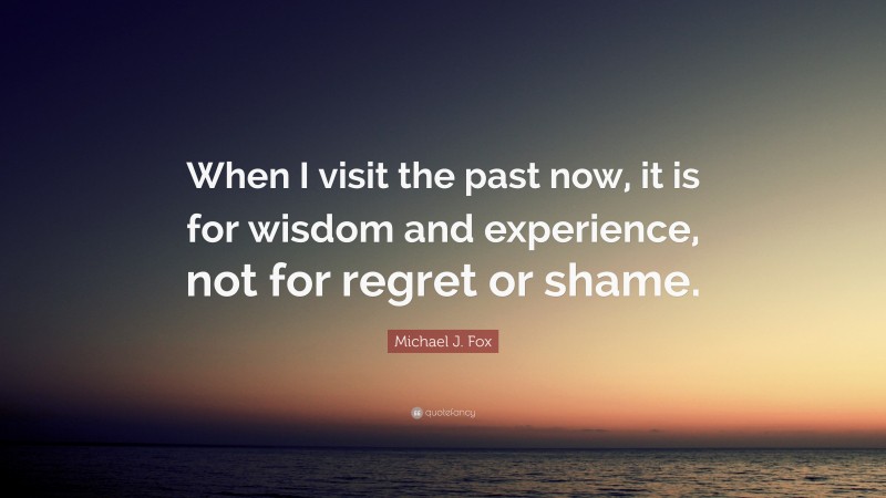 Michael J. Fox Quote: “When I visit the past now, it is for wisdom and experience, not for regret or shame.”