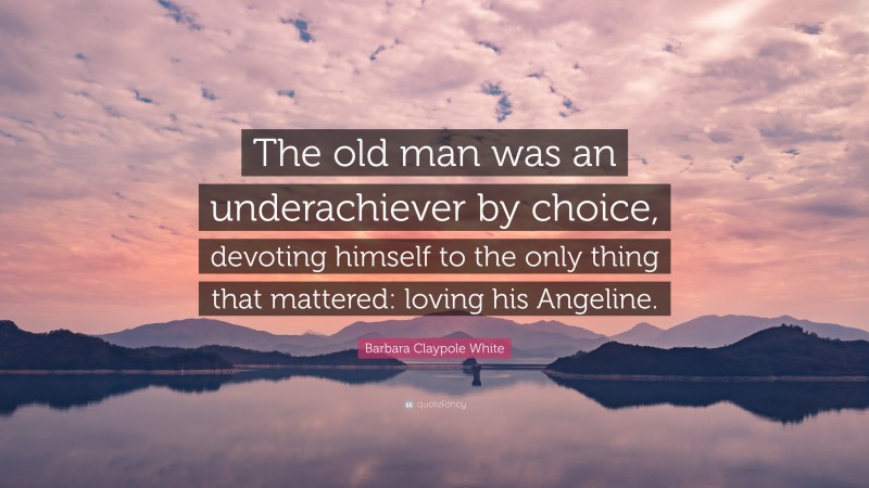 Barbara Claypole White Quote: “The old man was an underachiever by choice, devoting himself to the only thing that mattered: loving his Angeline.”