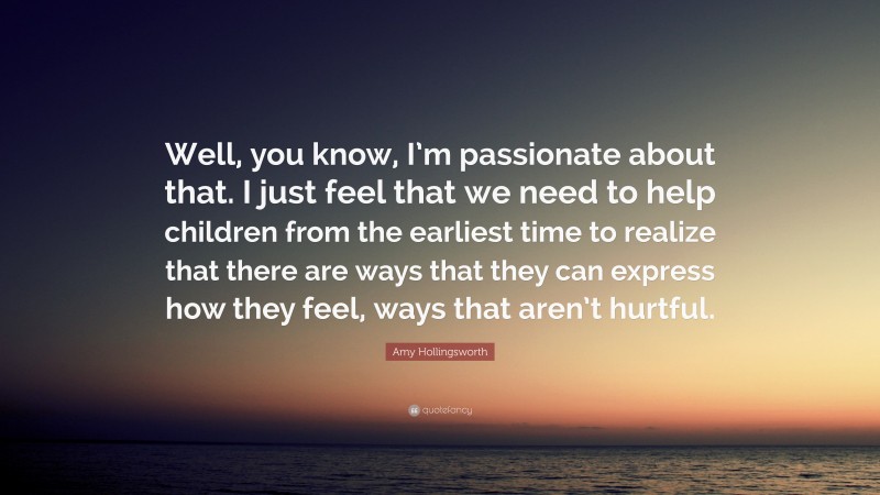 Amy Hollingsworth Quote: “Well, you know, I’m passionate about that. I just feel that we need to help children from the earliest time to realize that there are ways that they can express how they feel, ways that aren’t hurtful.”