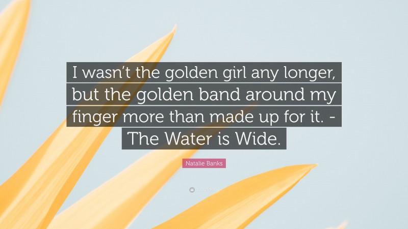 Natalie Banks Quote: “I wasn’t the golden girl any longer, but the golden band around my finger more than made up for it. -The Water is Wide.”