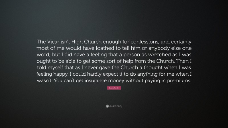 Dodie Smith Quote: “The Vicar isn’t High Church enough for confessions, and certainly most of me would have loathed to tell him or anybody else one word; but I did have a feeling that a person as wretched as I was ought to be able to get some sort of help from the Church. Then I told myself that as I never gave the Church a thought when I was feeling happy, I could hardly expect it to do anything for me when I wasn’t. You can’t get insurance money without paying in premiums.”