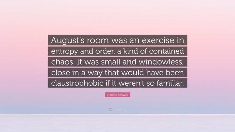 Victoria Schwab Quote: “August’s room was an exercise in entropy and order, a kind of contained chaos. It was small and windowless, close in a way that would have been claustrophobic if it weren’t so familiar.”