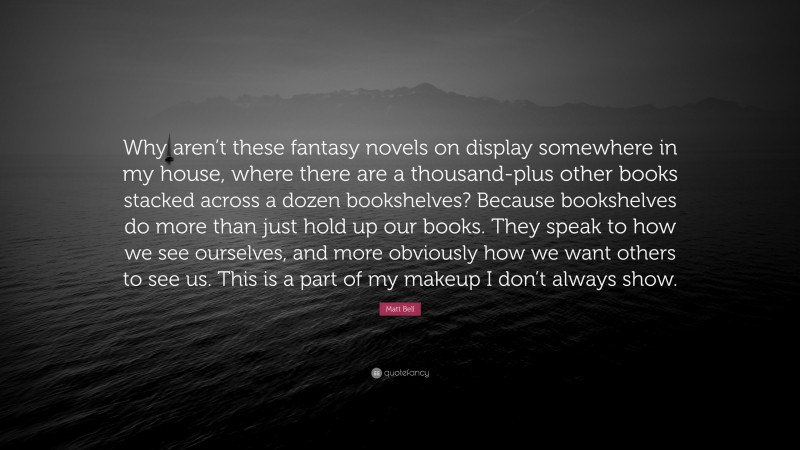 Matt Bell Quote: “Why aren’t these fantasy novels on display somewhere in my house, where there are a thousand-plus other books stacked across a dozen bookshelves? Because bookshelves do more than just hold up our books. They speak to how we see ourselves, and more obviously how we want others to see us. This is a part of my makeup I don’t always show.”