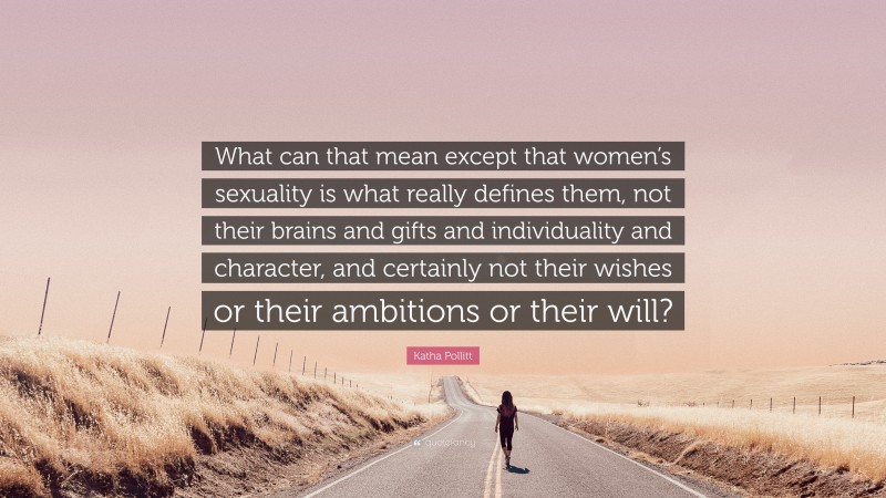Katha Pollitt Quote: “What can that mean except that women’s sexuality is what really defines them, not their brains and gifts and individuality and character, and certainly not their wishes or their ambitions or their will?”