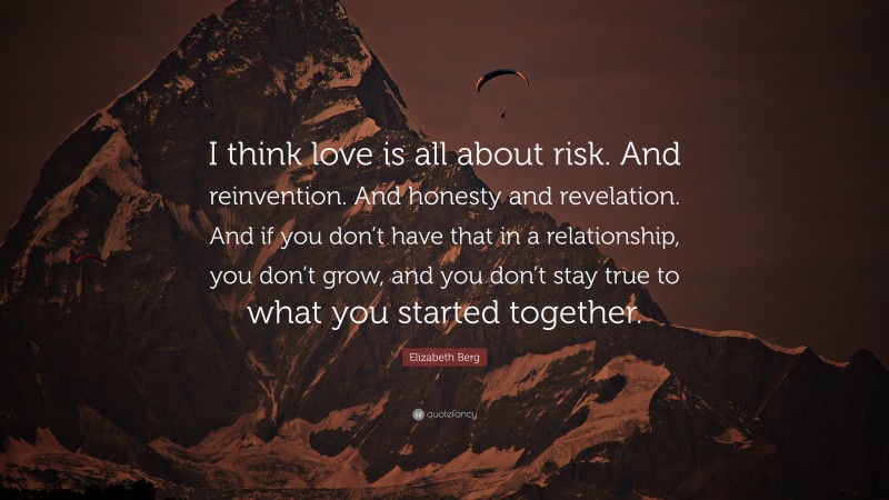Elizabeth Berg Quote: “I think love is all about risk. And reinvention. And honesty and revelation. And if you don’t have that in a relationship, you don’t grow, and you don’t stay true to what you started together.”