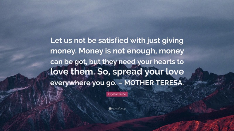 Crystal Paine Quote: “Let us not be satisfied with just giving money. Money is not enough, money can be got, but they need your hearts to love them. So, spread your love everywhere you go. – MOTHER TERESA.”