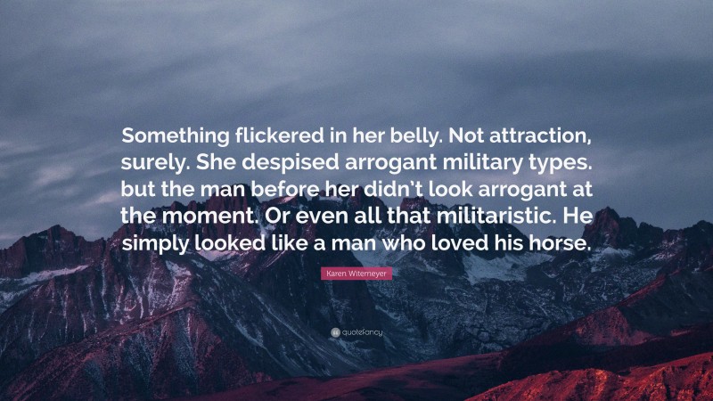 Karen Witemeyer Quote: “Something flickered in her belly. Not attraction, surely. She despised arrogant military types. but the man before her didn’t look arrogant at the moment. Or even all that militaristic. He simply looked like a man who loved his horse.”