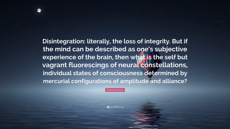 Brian McGreevy Quote: “Disintegration: literally, the loss of integrity. But if the mind can be described as one’s subjective experience of the brain, then what is the self but vagrant fluorescings of neural constellations, individual states of consciousness determined by mercurial configurations of amplitude and alliance?”