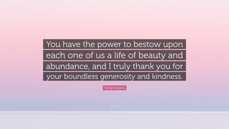 Richard Adams Quote: “You have the power to bestow upon each one of us a life of beauty and abundance, and I truly thank you for your boundless generosity and kindness.”