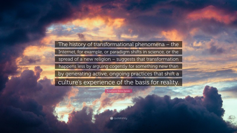 Rosamund Stone Zander Quote: “The history of transformational phenomena – the Internet, for example, or paradigm shifts in science, or the spread of a new religion – suggests that transformation happens less by arguing cogently for something new than by generating active, ongoing practices that shift a culture’s experience of the basis for reality.”