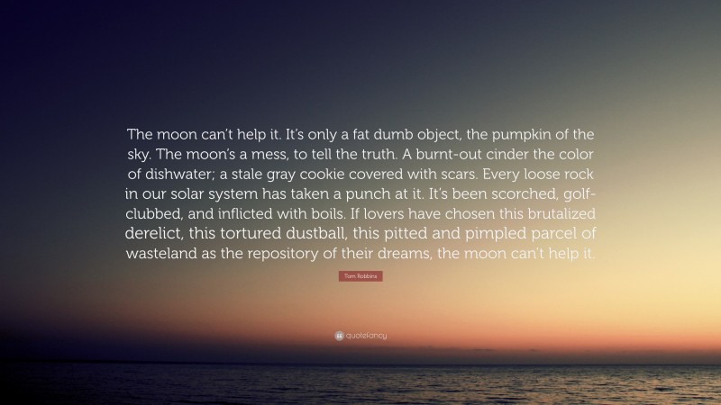 Tom Robbins Quote: “The moon can’t help it. It’s only a fat dumb object, the pumpkin of the sky. The moon’s a mess, to tell the truth. A burnt-out cinder the color of dishwater; a stale gray cookie covered with scars. Every loose rock in our solar system has taken a punch at it. It’s been scorched, golf-clubbed, and inflicted with boils. If lovers have chosen this brutalized derelict, this tortured dustball, this pitted and pimpled parcel of wasteland as the repository of their dreams, the moon can’t help it.”