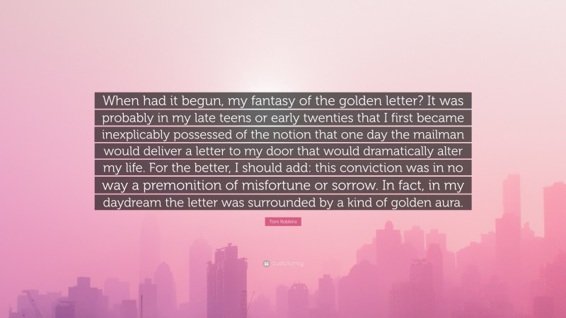 Tom Robbins Quote: “When had it begun, my fantasy of the golden letter? It was probably in my late teens or early twenties that I first became inexplicably possessed of the notion that one day the mailman would deliver a letter to my door that would dramatically alter my life. For the better, I should add: this conviction was in no way a premonition of misfortune or sorrow. In fact, in my daydream the letter was surrounded by a kind of golden aura.”