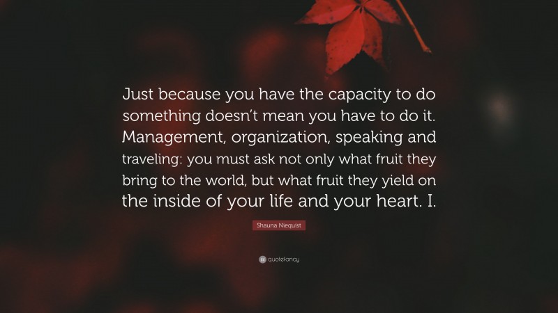Shauna Niequist Quote: “Just because you have the capacity to do something doesn’t mean you have to do it. Management, organization, speaking and traveling: you must ask not only what fruit they bring to the world, but what fruit they yield on the inside of your life and your heart. I.”
