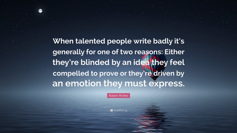 Robert McKee Quote: “When talented people write badly it’s generally for one of two reasons: Either they’re blinded by an idea they feel compelled to prove or they’re driven by an emotion they must express.”