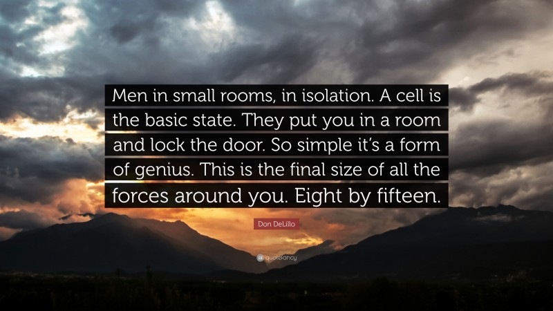 Don DeLillo Quote: “Men in small rooms, in isolation. A cell is the basic state. They put you in a room and lock the door. So simple it’s a form of genius. This is the final size of all the forces around you. Eight by fifteen.”