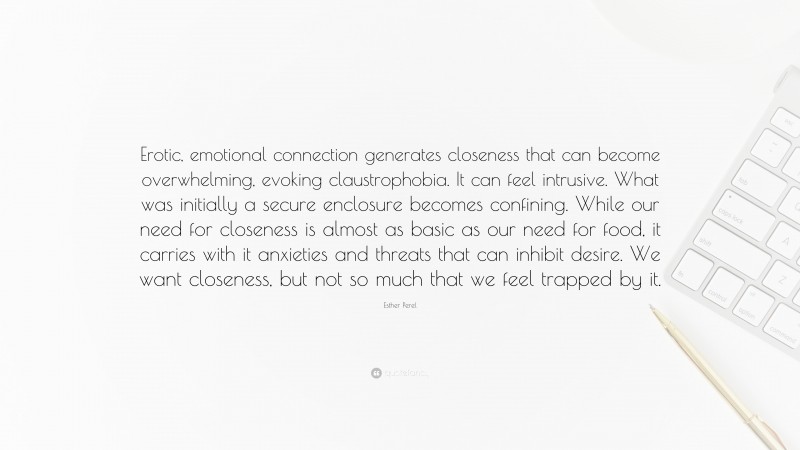 Esther Perel Quote: “Erotic, emotional connection generates closeness that can become overwhelming, evoking claustrophobia. It can feel intrusive. What was initially a secure enclosure becomes confining. While our need for closeness is almost as basic as our need for food, it carries with it anxieties and threats that can inhibit desire. We want closeness, but not so much that we feel trapped by it.”